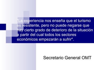 "La experiencia nos enseña que el turismo
es resistente, pero no puede negarse que
hay cierto grado de deterioro de la situación
a partir del cual todos los sectores
económicos empezarán a sufrir".
Secretario General OMT
 