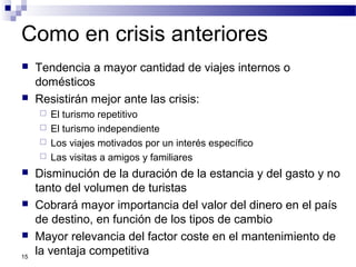 Como en crisis anteriores
 Tendencia a mayor cantidad de viajes internos o
domésticos
 Resistirán mejor ante las crisis:
 El turismo repetitivo
 El turismo independiente
 Los viajes motivados por un interés específico
 Las visitas a amigos y familiares
 Disminución de la duración de la estancia y del gasto y no
tanto del volumen de turistas
 Cobrará mayor importancia del valor del dinero en el país
de destino, en función de los tipos de cambio
 Mayor relevancia del factor coste en el mantenimiento de
la ventaja competitiva15
 