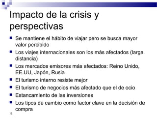 Impacto de la crisis y
perspectivas
 Se mantiene el hábito de viajar pero se busca mayor
valor percibido
 Los viajes internacionales son los más afectados (larga
distancia)
 Los mercados emisores más afectados: Reino Unido,
EE.UU, Japón, Rusia
 El turismo interno resiste mejor
 El turismo de negocios más afectado que el de ocio
 Estancamiento de las inversiones
 Los tipos de cambio como factor clave en la decisión de
compra
16
 