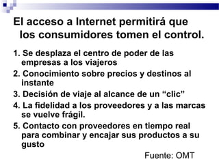 El acceso a lnternet permitirá que
los consumidores tomen el control.
1. Se desplaza el centro de poder de las
empresas a los viajeros
2. Conocimiento sobre precios y destinos al
instante
3. Decisión de viaje al alcance de un “clic”
4. La fidelidad a los proveedores y a las marcas
se vuelve frágil.
5. Contacto con proveedores en tiempo real
para combinar y encajar sus productos a su
gusto
Fuente: OMT
 