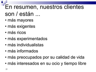 21
En resumen, nuestros clientes
son / están ...
• más mayores
• más exigentes
• más ricos
• más experimentados
• más individualistas
• más informados
• más preocupados por su calidad de vida
• más interesados en su ocio y tiempo libre
 
