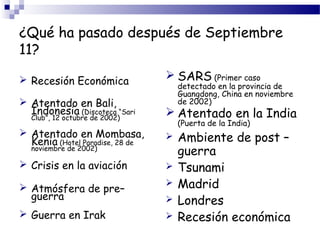 ¿Qué ha pasado después de Septiembre
11?
 Recesión Económica
 Atentado en Bali,
Indonesia (Discoteca “Sari
Club”, 12 octubre de 2002)
 Atentado en Mombasa,
Kenia (Hotel Paradise, 28 de
noviembre de 2002)
 Crisis en la aviación
 Atmósfera de pre–
guerra
 Guerra en Irak
 SARS (Primer caso
detectado en la provincia de
Guangdong, China en noviembre
de 2002)
 Atentado en la India
(Puerta de la India)
 Ambiente de post –
guerra
 Tsunami
 Madrid
 Londres
 Recesión económica
 