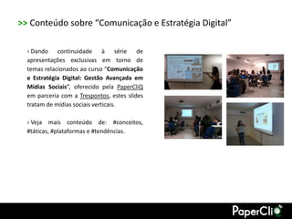 >> Conteúdo sobre “Comunicação e Estratégia Digital”

  › Dando continuidade à série de
  apresentações exclusivas em torno de
  temas relacionados ao curso “Comunicação
  e Estratégia Digital: Gestão Avançada em
  Mídias Sociais”, oferecido pela PaperCliQ
  em parceria com a Trespontos, estes slides
  tratam de mídias sociais verticais.

  › Veja mais conteúdo de: #conceitos,
  #táticas, #plataformas e #tendências.
 