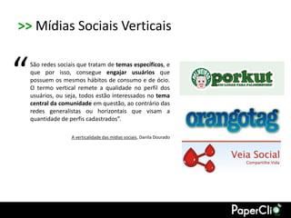>> Mídias Sociais Verticais


“   São redes sociais que tratam de temas específicos, e
    que por isso, consegue engajar usuários que
    possuem os mesmos hábitos de consumo e de ócio.
    O termo vertical remete a qualidade no perfil dos
    usuários, ou seja, todos estão interessados no tema
    central da comunidade em questão, ao contrário das
    redes generalistas ou horizontais que visam a
    quantidade de perfis cadastrados”.

                   A verticalidade das mídias sociais, Danila Dourado
 