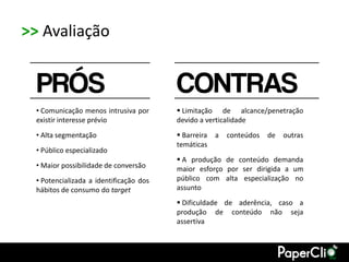 >> Avaliação


  PRÓS                                   CONTRAS
  • Comunicação menos intrusiva por       Limitação de alcance/penetração
  existir interesse prévio               devido a verticalidade
  • Alta segmentação                      Barreira   a   conteúdos   de   outras
                                         temáticas
  • Público especializado
                                          A produção de conteúdo demanda
  • Maior possibilidade de conversão     maior esforço por ser dirigida a um
  • Potencializada a identificação dos   público com alta especialização no
  hábitos de consumo do target           assunto
                                          Dificuldade de aderência, caso a
                                         produção de conteúdo não seja
                                         assertiva
 
