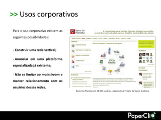 >> Usos corporativos
Para o uso corporativo existem as
seguintes possibilidades:


- Construir uma rede vertical;

- Anunciar em uma plataforma
especializada já existente;

- Não se limitar ao mainstream e
manter relacionamento com os
usuários dessas redes.
                                    Banco do Planeta com 18.905 usuários cadastrados | Projeto do Banco Bradesco
 