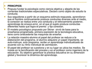 PRINCIPIOS Propuso fundar la psicología como ciencia objetiva y alejarla de las corrientes tradicionales especulativas. Declaro como objeto de estudio la conducta. Sus seguidores a partir de un esquema estimulo-respuesta, aprendieron que el hombre continuamente produce conductas diversas ante el medio, la conexión se realiza entre una conducta y el reforzamiento posterior, aprendizaje de ensayo-error, en el que el sujeto produce conductas diferentes hasta que logra el premio  y fija conexión. El modelo psicológico propuesto por Skiner  sirvió de base para la enseñanza programada, primera expresión de la tecnología educativa, tiene como antecedente las maquinas de enseñar. La relación maestro-alumno el papel del profesor se reduce a la elaboración del programa, el alumno adquiere un papel importante, se auto-instruye, auto programa, recibe un aprendizaje individualizado de acuerdo con su ritmo individual de asimilación. El papel del profesor se cuestiona y en su lugar se ubica los medios. Se insiste en la tecnificación del proceso y en el profesor como ingeniero de la educación. Su objetivo garantizar la practica educativa en su dimensión global y favorecer la dinámica del aprendizaje. 