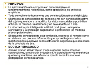 PRINCIPIOS La aproximación a la comprensión del aprendizaje es fundamentalmente racionalista, como oposición a los enfoques empiristas. Todo conocimiento humano es una construcción personal del sujeto. El proceso de construcción del conocimiento con participación activa del sujeto que elabora  y modifica los datos sensoriales y posibilitan anticipar la realidad, trasformarla y no solo adaptarse a ella. La cibernética y la inteligencia artificial produjeron un impacto significativo y la psicología cognoscitiva a potenciado los modelos precomputacionales. El esquema conceptual de esta tendencia, reconoce al hombre como un sistema que procesa información y el aprendizaje como las modificaciones sucesivas de las estructuras cognitivas que son causa de la conducta de ése. MODELO PEDAGOGICO Jerome Bruner, desarrollo un modelo general de los procesos cognoscitivos, la evolución ontogénica, el aprendizaje y la enseñanza que tuvo y mantiene una influencia notable sobre los modelos pedagógicos contemporáneos. 