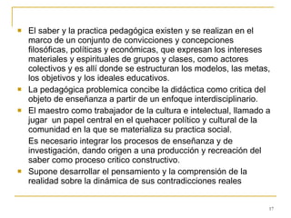 El saber y la practica pedagógica existen y se realizan en el marco de un conjunto de convicciones y concepciones filosóficas, políticas y económicas, que expresan los intereses materiales y espirituales de grupos y clases, como actores colectivos y es allí donde se estructuran los modelos, las metas, los objetivos y los ideales educativos. La pedagógica problemica concibe la didáctica como critica del objeto de enseñanza a partir de un enfoque interdisciplinario. El maestro como trabajador de la cultura e intelectual, llamado a jugar  un papel central en el quehacer político y cultural de la comunidad en la que se materializa su practica social. Es necesario integrar los procesos de enseñanza y de investigación, dando origen a una producción y recreación del saber como proceso critico constructivo. Supone desarrollar el pensamiento y la comprensión de la realidad sobre la dinámica de sus contradicciones reales  