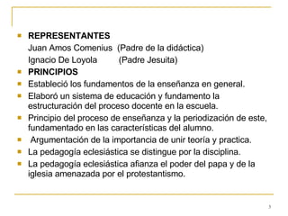 REPRESENTANTES Juan Amos Comenius  (Padre de la didáctica) Ignacio De Loyola  (Padre Jesuita) PRINCIPIOS Estableció los fundamentos de la enseñanza en general. Elaboró un sistema de educación y fundamento la estructuración del proceso docente en la escuela. Principio del proceso de enseñanza y la periodización de este, fundamentado en las características del alumno.  Argumentación de la importancia de unir teoría y practica. La pedagogía eclesiástica se distingue por la disciplina. La pedagogía eclesiástica afianza el poder del papa y de la iglesia amenazada por el protestantismo. 