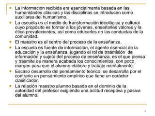 La información recibida era esencialmente basada en las humanidades clásicas y las disciplinas se introducen como auxiliares del humanismo. La escuela es el medio de transformación ideológica y cultural cuyo propósito es formar a los jóvenes, enseñarles valores y la ética prevalecientes, así como educarlos en las conductas de la comunidad. El maestro es el centro del proceso de la enseñanza.  La escuela es fuente de información, el agente esencial de la educación y la enseñanza, jugando el rol de trasmisión  de información y sujeto del proceso de enseñanza, es el que piensa y trasmite de manera acabada los conocimientos, con poco margen para que el alumno elabore y trabaje mentalmente. Escaso desarrollo del pensamiento teórico, se desarrolla por el contrario un pensamiento empírico que tiene un carácter clasificador. La relación maestro alumno basada en el dominio de la autoridad del profesor exigiendo una actitud receptiva y pasiva del alumno. 