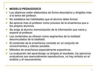 MODELO PEDAGOGICO Los objetivos están elaborados de forma descriptiva y dirigidos más a la tarea del profesor. No establece las habilidades que el alumno debe formar. Se aprecia mas al profesor como proceso de la enseñanza que a los propios alumnos. Se exige al alumno memorización de la información que narra y expone el profesor. Los contenidos se ofrecen como segmentos de la realidad desvinculados de la totalidad. El contenido de la enseñanza consiste en un conjunto de conocimientos y valores sociales. Métodos de enseñanza especialmente expositivos.  La evaluación del aprendizaje va dirigida al resultado, los ejercicios evaluativos son esencialmente reproductivos, no hay énfasis en el análisis y el razonamiento. 