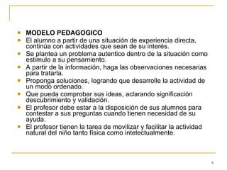 MODELO PEDAGOGICO El alumno a partir de una situación de experiencia directa, continúa con actividades que sean de su interés. Se plantea un problema autentico dentro de la situación como estimulo a su pensamiento. A partir de la información, haga las observaciones necesarias para tratarla. Proponga soluciones, logrando que desarrolle la actividad de un modo ordenado. Que pueda comprobar sus ideas, aclarando significación  descubrimiento y validación. El profesor debe estar a la disposición de sus alumnos para contestar a sus preguntas cuando tienen necesidad de su ayuda. El profesor tienen la tarea de movilizar y facilitar la actividad natural del niño tanto física como intelectualmente.  