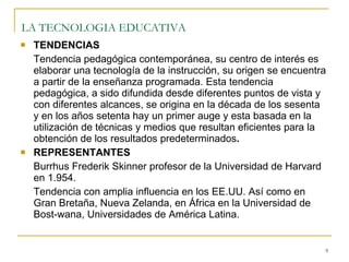 LA TECNOLOGIA EDUCATIVA   TENDENCIAS Tendencia pedagógica contemporánea, su centro de interés es elaborar una tecnología de la instrucción, su origen se encuentra a partir de la enseñanza programada. Esta tendencia pedagógica, a sido difundida desde diferentes puntos de vista y con diferentes alcances, se origina en la década de los sesenta y en los años setenta hay un primer auge y esta basada en la utilización de técnicas y medios que resultan eficientes para la obtención de los resultados predeterminados . REPRESENTANTES Burrhus Frederik Skinner profesor de la Universidad de Harvard en 1.954. Tendencia con amplia influencia en los EE.UU. Así como en Gran Bretaña, Nueva Zelanda, en África en la Universidad de Bost-wana, Universidades de América Latina. 