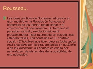 Rousseau.
Las ideas políticas de Rousseau influyeron en
gran medida en la Revolución francesa, el
desarrollo de las teorías republicanas y el
crecimiento del nacionalismo. Su herencia de
pensador radical y revolucionario está
probablemente mejor expresada en sus dos más
célebres frases, una contenida en El contrato
social: «El hombre nace libre, pero en todos lados
está encadenado»; la otra, contenida en su Emilio
o de la Educación: «El hombre es bueno por
naturaleza», de ahí su idea de la posibilidad de
una educación.
 