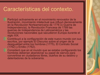 Características del contexto.
Participó activamente en el movimiento renovador de la
Ilustración, movimiento intelectual que influyó decisivamente
en la Revolución Norteamericana de 1776 (o Guerra de
Independencia), la Revolución Francesa de 1789 las
guerras de Independencia de Latinoamérica y las
revoluciones nacionales que sacudieron Europa durante el
siglo XIX.
Contribuyó a la configuración de este nuevo mundo con sus
escritos, por ejemplo El Discurso sobre el origen de la
desigualdad entre los hombres (1775), El Contrato Social
(1762) y Emilio (1762).
Consideró que en el mundo que se estaba configurando los
hombres deberían abandonar su papel de siervos para
convertirse en ciudadanos libres, dueños de su destino y
detentadores de la soberanía.
 