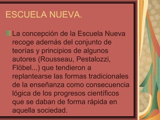 ESCUELA NUEVA.
La concepción de la Escuela Nueva
recoge además del conjunto de
teorías y principios de algunos
autores (Rousseau, Pestalozzi,
Flöbel...) que tendieron a
replantearse las formas tradicionales
de la enseñanza como consecuencia
lógica de los progresos científicos
que se daban de forma rápida en
aquella sociedad.
 