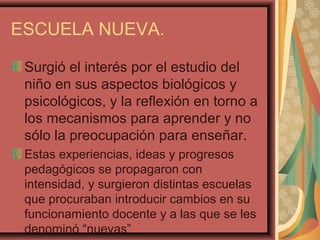 ESCUELA NUEVA.
Surgió el interés por el estudio del
niño en sus aspectos biológicos y
psicológicos, y la reflexión en torno a
los mecanismos para aprender y no
sólo la preocupación para enseñar.
Estas experiencias, ideas y progresos
pedagógicos se propagaron con
intensidad, y surgieron distintas escuelas
que procuraban introducir cambios en su
funcionamiento docente y a las que se les
denominó “nuevas”
 