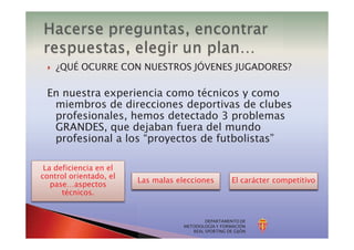 } ¿QUÉ OCURRE CON NUESTROS JÓVENES JUGADORES?
DEPARTAMENTO DE
METODOLOGÍA Y FORMACIÓN
REAL SPORTING DE GIJÓN
En nuestra experiencia como técnicos y como
miembros de direcciones deportivas de clubes
profesionales, hemos detectado 3 problemas
GRANDES, que dejaban fuera del mundo
profesional a los “proyectos de futbolistas”
La deficiencia en el
control orientado, el
pase…aspectos
técnicos.
Las malas elecciones El carácter competitivo
 