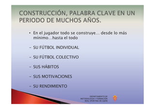DEPARTAMENTO DE
METODOLOGÍA Y FORMACIÓN
REAL SPORTING DE GIJÓN
• En el jugador todo se construye… desde lo más
mínimo…hasta el todo
- SU FÚTBOL INDIVIDUAL
- SU FÚTBOL COLECTIVO
- SUS HÁBITOS
- SUS MOTIVACIONES
- SU RENDIMIENTO
 