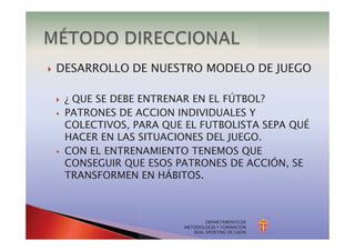 DEPARTAMENTO DE
METODOLOGÍA Y FORMACIÓN
REAL SPORTING DE GIJÓN
} DESARROLLO DE NUESTRO MODELO DE JUEGO
} ¿ QUE SE DEBE ENTRENAR EN EL FÚTBOL?
§ PATRONES DE ACCION INDIVIDUALES Y
COLECTIVOS, PARA QUE EL FUTBOLISTA SEPA QUÉ
HACER EN LAS SITUACIONES DEL JUEGO.
§ CON EL ENTRENAMIENTO TENEMOS QUE
CONSEGUIR QUE ESOS PATRONES DE ACCIÓN, SE
TRANSFORMEN EN HÁBITOS.
 