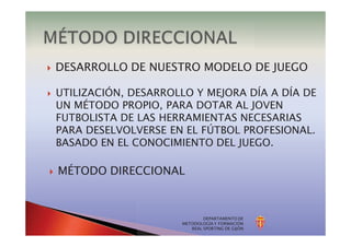 DEPARTAMENTO DE
METODOLOGÍA Y FORMACIÓN
REAL SPORTING DE GIJÓN
} DESARROLLO DE NUESTRO MODELO DE JUEGO
} UTILIZACIÓN, DESARROLLO Y MEJORA DÍA A DÍA DE
UN MÉTODO PROPIO, PARA DOTAR AL JOVEN
FUTBOLISTA DE LAS HERRAMIENTAS NECESARIAS
PARA DESELVOLVERSE EN EL FÚTBOL PROFESIONAL.
BASADO EN EL CONOCIMIENTO DEL JUEGO.
} MÉTODO DIRECCIONAL
 