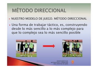 DEPARTAMENTO DE
METODOLOGÍA Y FORMACIÓN
REAL SPORTING DE GIJÓN
} NUESTRO MODELO DE JUEGO. MÉTODO DIRECCIONAL
} Una forma de trabajar táctico, es, construyendo
desde lo más sencillo a lo más complejo para
que lo complejo sea lo más sencillo posible
 