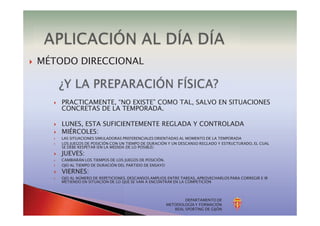 DEPARTAMENTO DE
METODOLOGÍA Y FORMACIÓN
REAL SPORTING DE GIJÓN
} MÉTODO DIRECCIONAL
} PRACTICAMENTE, “NO EXISTE” COMO TAL, SALVO EN SITUACIONES
CONCRETAS DE LA TEMPORADA.
} LUNES, ESTA SUFICIENTEMENTE REGLADA Y CONTROLADA
} MIÉRCOLES:
} LAS SITUACIONES SIMULADORAS PREFERENCIALES ORIENTADAS AL MOMENTO DE LA TEMPORADA
} LOS JUEGOS DE POSICIÓN CON UN TIEMPO DE DURACIÓN Y UN DESCANSO REGLADO Y ESTRUCTURADO, EL CUAL
SE DEBE RESPETAR (EN LA MEDIDA DE LO POSIBLE)
} JUEVES:
} CAMBIARÁN LOS TIEMPOS DE LOS JUEGOS DE POSICIÓN.
} OJO AL TIEMPO DE DURACIÓN DEL PARTIDO DE ENSAYO
} VIERNES:
} OJO AL NÚMERO DE REPETICIONES. DESCANSOS AMPLIOS ENTRE TAREAS, APROVECHARLOS PARA CORREGIR E IR
METIENDO EN SITUACIÓN DE LO QUE SE VAN A ENCONTRAR EN LA COMPETICIÓN
 