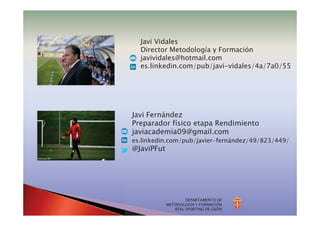 DEPARTAMENTO DE
METODOLOGÍA Y FORMACIÓN
REAL SPORTING DE GIJÓN
Javi Vidales
Director Metodología y Formación
javividales@hotmail.com
es.linkedin.com/pub/javi-vidales/4a/7a0/55
Javi Fernández
Preparador físico etapa Rendimiento
javiacademia09@gmail.com
es.linkedin.com/pub/javier-fernández/49/823/449/
@JaviPFut
 