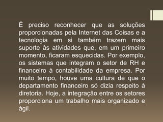 É preciso reconhecer que as soluções
proporcionadas pela Internet das Coisas e a
tecnologia em si também trazem mais
suporte às atividades que, em um primeiro
momento, ficaram esquecidas. Por exemplo,
os sistemas que integram o setor de RH e
financeiro à contabilidade da empresa. Por
muito tempo, houve uma cultura de que o
departamento financeiro só dizia respeito à
diretoria. Hoje, a integração entre os setores
proporciona um trabalho mais organizado e
ágil.
 
