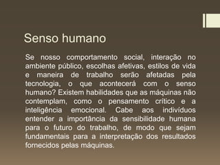Senso humano
Se nosso comportamento social, interação no
ambiente público, escolhas afetivas, estilos de vida
e maneira de trabalho serão afetadas pela
tecnologia, o que acontecerá com o senso
humano? Existem habilidades que as máquinas não
contemplam, como o pensamento crítico e a
inteligência emocional. Cabe aos indivíduos
entender a importância da sensibilidade humana
para o futuro do trabalho, de modo que sejam
fundamentais para a interpretação dos resultados
fornecidos pelas máquinas.
 