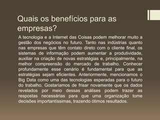 Quais os benefícios para as
empresas?
A tecnologia e a Internet das Coisas podem melhorar muito a
gestão dos negócios no futuro. Tanto nas indústrias quanto
nas empresas que têm contato direto com o cliente final, os
sistemas de informação podem aumentar a produtividade,
auxiliar na criação de novas estratégias e, principalmente, na
melhor compreensão do mercado de trabalho. Conhecer
profundamente esse cenário é fundamental para que as
estratégias sejam eficientes. Anteriormente, mencionamos o
Big Data como uma das tecnologias esperadas para o futuro
do trabalho. Gostaríamos de frisar novamente que os dados
revelados por meio dessas análises podem trazer as
respostas necessárias para que uma organização tome
decisões importantíssimas, trazendo ótimos resultados.
 