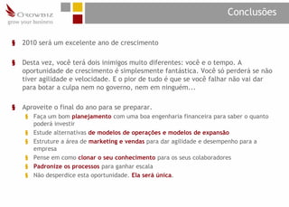 Conclusões

§   2010 será um excelente ano de crescimento

§   Desta vez, você terá dois inimigos muito diferentes: você e o tempo. A
    oportunidade de crescimento é simplesmente fantástica. Você só perderá se não
    tiver agilidade e velocidade. E o pior de tudo é que se você falhar não vai dar
    para botar a culpa nem no governo, nem em ninguém...

§   Aproveite o final do ano para se preparar.
    § Faça um bom planejamento com uma boa engenharia financeira para saber o quanto
      poderá investir
    § Estude alternativas de modelos de operações e modelos de expansão
    § Estruture a área de marketing e vendas para dar agilidade e desempenho para a
      empresa
    § Pense em como clonar o seu conhecimento para os seus colaboradores
    § Padronize os processos para ganhar escala
    § Não desperdice esta oportunidade. Ela será única.
 