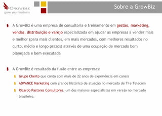 Sobre a GrowBiz


§   A GrowBiz é uma empresa de consultoria e treinamento em gestão, marketing,
    vendas, distribuição e varejo especializada em ajudar as empresas a vender mais
    e melhor (para mais clientes, em mais mercados, com melhores resultados no
    curto, médio e longo prazos) através de uma ocupação de mercado bem
    planejada e bem executada



§   A GrowBiz é resultado da fusão entre as empresas:
    § Grupo Cherto que conta com mais de 22 anos de experiência em canais

    § ADVANCE Marketing com grande histórico de atuação no mercado de TI e Telecom

    § Ricardo Pastores Consultores, um dos maiores especialistas em varejo no mercado
       brasileiro.
 