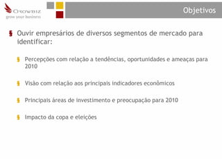 Objetivos

§ Ouvir empresários de diversos segmentos de mercado para
  identificar:

  § Percepções com relação a tendências, oportunidades e ameaças para
    2010

  § Visão com relação aos principais indicadores econômicos

  § Principais áreas de investimento e preocupação para 2010

  § Impacto da copa e eleições
 