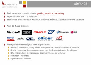 ADVANCE

§   Treinamento e consultoria em gestão, vendas e marketing
§   Especializada em TI e Telecom
§   Escritórios em São Paulo, Miami, Califórnia, México, Argentina e Nova Zelândia

§   Mais de 1.000 clientes




§   Planejamento estratégico para os parceiros:
    §   Microsoft – revendas, integradores e empresas de desenvolvimento de software
    §   Oracle - revendas, integradores e empresas de desenvolvimento de software
    §   IBM – integradores e empresas de desenvolvimento de software
    §   Bematech – revendas
    §   Ingram-Micro - revendas
 