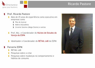Ricardo Pastore

§   Prof. Ricardo Pastore
    § Mais de 25 anos de experiência como executivo em
      empresas como
         § Pão de Açúcar
         § Makro Atacadista
         § Livraria Saraiva (Mega Stores) e outras


    § Prof. Msc. e Coordenador do Núcleo de Estudos do
      Varejo da ESPM

    § Idealizador e Coordenador do RETAIL LAB da ESPM


§   Parceria ESPM
    § RETAIL LAB
    § Pesquisas sobre a crise
    § Pesquisas sobre mudanças no comportamento e
      hábitos de consumo
 