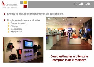 RETAIL LAB

§   Estudos de hábitos e comportamentos dos consumidores

§   Reação ao ambiente e estímulos
    §   Cores e formatos
    §   Posição
    §   Informações
    §   Atendimento




                                           Como estimular o cliente a
                                            comprar mais e melhor?
 