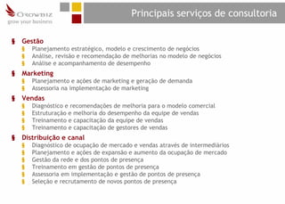 Principais serviços de consultoria

§   Gestão
    §   Planejamento estratégico, modelo e crescimento de negócios
    §   Análise, revisão e recomendação de melhorias no modelo de negócios
    §   Análise e acompanhamento de desempenho
§   Marketing
    §   Planejamento e ações de marketing e geração de demanda
    §   Assessoria na implementação de marketing
§   Vendas
    §   Diagnóstico e recomendações de melhoria para o modelo comercial
    §   Estruturação e melhoria do desempenho da equipe de vendas
    §   Treinamento e capacitação da equipe de vendas
    §   Treinamento e capacitação de gestores de vendas
§   Distribuição e canal
    §   Diagnóstico de ocupação de mercado e vendas através de intermediários
    §   Planejamento e ações de expansão e aumento da ocupação de mercado
    §   Gestão da rede e dos pontos de presença
    §   Treinamento em gestão de pontos de presença
    §   Assessoria em implementação e gestão de pontos de presença
    §   Seleção e recrutamento de novos pontos de presença
 