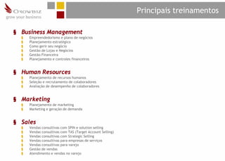 Principais treinamentos

§ Business Management
  §   Empreendedorismo e plano de negócios
  §   Planejamento estratégico
  §   Como gerir seu negócio
  §   Gestão de Lojas e Negócios
  §   Gestão Financeira
  §   Planejamento e controles financeiros


§ Human Resources
  §   Planejamento de recursos humanos
  §   Seleção e recrutamento de colaboradores
  §   Avaliação de desempenho de colaboradores


§ Marketing
  §   Planejamento de marketing
  §   Marketing e geração de demanda


§ Sales
  §   Vendas consultivas com SPIN e solution selling
  §   Vendas consultivas com TAS (Target Account Selling)
  §   Vendas consultivas com Strategic Selling
  §   Vendas consultivas para empresas de serviços
  §   Vendas consultivas para varejo
  §   Gestão de vendas
  §   Atendimento e vendas no varejo
 