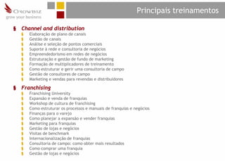 Principais treinamentos

§   Channel and distribution
    §   Elaboração de plano de canais
    §   Gestão de canais
    §   Análise e seleção de pontos comerciais
    §   Suporte à rede e consultoria de negócios
    §   Empreendedorismo em redes de negócios
    §   Estruturação e gestão de fundo de marketing
    §   Formação de multiplicadores de treinamento
    §   Como estruturar e gerir uma consultoria de campo
    §   Gestão de consultores de campo
    §   Marketing e vendas para revendas e distribuidores

§   Franchising
    §   Franchising University
    §   Expansão e venda de franquias
    §   Workshop de cultura de franchising
    §   Como estruturar os processos e manuais de franquias e negócios
    §   Finanças para o varejo
    §   Como planejar a expansão e vender franquias
    §   Marketing para franquias
    §   Gestão de lojas e negócios
    §   Visitas de benchmark
    §   Internacionalização de franquias
    §   Consultoria de campo: como obter mais resultados
    §   Como comprar uma franquia
    §   Gestão de lojas e negócios
 