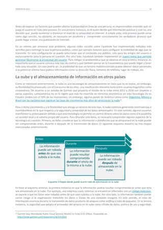TENDENCIAS 2014

10

Antes de explicar los factores que pueden afectar la privacidad en línea de una persona, es imprescindible entender qué rol
juega el usuario en todo este proceso. En una primera instancia, es él quien decide qué información publicar y cuál no, una
decisión que puede aumentar o disminuir el nivel de su privacidad en Internet. A simple vista, este proceso puede verse
como algo sencillo, no obstante, es necesario ser prudente y comprender correctamente los verdaderos alcances que
puede llegar a tener una publicación en Internet.
En un intento por aminorar este problema, algunas redes sociales como Facebook han implementado métodos más
sencillos para restringir lo que la persona publica, como por ejemplo botones para configurar la visibilidad de algo que se
transmite. En esta configuración se puede seleccionar que el contenido sea público, solo para los amigos del usuario o
exclusivamente para la persona en cuestión. Por otro lado, Facebook también implementó un nuevo menú que permite
gestionar fácilmente la privacidad del usuario. Para mitigar la problemática que se observa en esta primera instancia, es
importante que el usuario conozca este tipo de control y que también piense en la trascendencia que puede llegar a tener
toda esta situación. Un caso podría ser, la posibilidad de que un tercero malintencionado pueda obtener datos personales
si la potencial víctima hace pública información como su dirección física, números de teléfono, lugar de trabajo, etc.

La nube y el almacenamiento de información en otros países
Como se mencionó anteriormente, la nube es una tecnología de almacenamiento en línea que no es nueva, sin embargo,
su flexibilidad ha provocado, con el transcurso de los años, una masificación relevante tanto entre usuarios hogareños como
corporativos. De acuerdo a un estudio de Gartner que proyecta el estado de la nube entre 2011 y 2016 con respecto a
varios aspectos, Latinoamérica no es la región que más ha invertido en términos económicos en esta tecnología (lo es
Estados Unidos con el 59% de las inversiones), sin embargo, algunos países de América Latina como Argentina, México y
Brasil son las naciones que registran las tasas de crecimiento más altas de servicios en la nube 14.
Pese a dicho crecimiento y a la flexibilidad que otorga un servicio de este tipo, la nube continúa generando controversias e
incertidumbres en lo que respecta a la seguridad y privacidad de los datos almacenados. En este sentido, algunos usuarios
manifiestan su preocupación debido a que esta tecnología no permite un control directo sobre los datos como sí lo posibilita
un servidor local o el sistema propio del usuario. Para dilucidar este tema, es necesario comprender algunos aspectos de la
tecnología en cuestión. Primero, se debe considerar que la información o plataforma que se almacenará en la nube puede
ser comprometida antes, durante o después de la transmisión de datos. El siguiente esquema muestra las tres etapas
mencionadas anteriormente:

Antes
La información
puede ser robada
antes de que sea
subida a la nube.

Durante
La información
puede resultar
comprometida
durante el envío de
la misma a la nube.

Después
La información
puede ser robada
después de
almacenada en la
nube.

Esquema 2 Etapas donde puede ocurrir robo de información en la nube

En base al esquema anterior, la primera instancia en que la información podría resultar comprometida es antes que esta
sea almacenada en la nube. Por ejemplo, una empresa cuyos sistemas se encuentran infectados con un código malicioso,
se expone a que los datos sean robados antes de que sean subidos a la nube. Por otro lado, la información también puede
correr riesgo si la organización transmite los datos a través de una conexión insegura. En este sentido, el robo de
información ocurriría durante la transmisión de datos producto de ataques como sniffing o robo de paquetes. En la tercera
instancia, la seguridad que adopta el proveedor del servicio en la nube como cifrado de datos, política de uso y seguridad,
14

Gartner Says Worldwide Public Cloud Services Market to Total $131 Billion. Disponible en
http://www.gartner.com/newsroom/id/2352816.

 