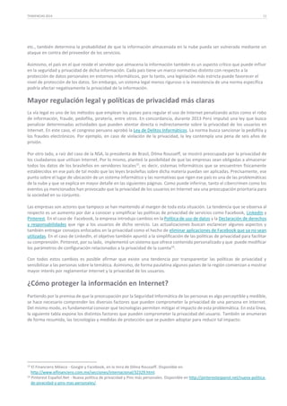 TENDENCIAS 2014

11

etc., también determina la probabilidad de que la información almacenada en la nube pueda ser vulnerada mediante un
ataque en contra del proveedor de los servicios.
Asimismo, el país en el que reside el servidor que almacena la información también es un aspecto crítico que puede influir
en la seguridad y privacidad de dicha información. Cada país tiene un marco normativo distinto con respecto a la
protección de datos personales en entornos informáticos, por lo tanto, una legislación más estricta puede favorecer el
nivel de protección de los datos. Sin embargo, un sistema legal menos riguroso o la inexistencia de una norma específica
podría afectar negativamente la privacidad de la información.

Mayor regulación legal y políticas de privacidad más claras
La vía legal es uno de los métodos que emplean los países para regular el uso de Internet penalizando actos como el robo
de información, fraude, pedofilia, piratería, entre otros. En concordancia, durante 2013 Perú impulsó una ley que busca
penalizar determinadas actividades que pueden atentar directa o indirectamente sobre la privacidad de los usuarios en
Internet. En este caso, el congreso peruano aprobó la Ley de Delitos Informáticos. La norma busca sancionar la pedofilia y
los fraudes electrónicos. Por ejemplo, en caso de violación de la privacidad, la ley contempla una pena de seis años de
prisión.
Por otro lado, a raíz del caso de la NSA, la presidenta de Brasil, Dilma Rousseff, se mostró preocupada por la privacidad de
los ciudadanos que utilizan Internet. Por lo mismo, planteó la posibilidad de que las empresas sean obligadas a almacenar
todos los datos de los brasileños en servidores locales15, es decir, sistemas informáticos que se encuentren físicamente
establecidos en ese país de tal modo que las leyes brasileñas sobre dicha materia puedan ser aplicadas. Precisamente, ese
punto sobre el lugar de ubicación de un sistema informático y las normativas que rigen ese país es una de las problemáticas
de la nube y que se explica en mayor detalle en las siguientes páginas. Como puede inferirse, tanto el cibercrimen como los
eventos ya mencionados han provocado que la privacidad de los usuarios en Internet sea una preocupación prioritaria para
la sociedad en su conjunto.
Las empresas son actores que tampoco se han mantenido al margen de toda esta situación. La tendencia que se observa al
respecto es un aumento por dar a conocer y simplificar las políticas de privacidad de servicios como Facebook, LinkedIn y
Pinterest. En el caso de Facebook, la empresa introdujo cambios en la Política de uso de datos y la Declaración de derechos
y responsabilidades que rige a los usuarios de dicho servicio. Las actualizaciones buscan esclarecer algunos aspectos y
también entregar consejos enfocados en la privacidad como el hecho de eliminar aplicaciones de Facebook que ya no sean
utilizadas. En el caso de LinkedIn, el objetivo también apuntó a la simplificación de las políticas de privacidad para facilitar
su comprensión. Pinterest, por su lado, implementó un sistema que ofrece contenido personalizado y que puede modificar
los parámetros de configuración relacionados a la privacidad de la cuenta16.
Con todos estos cambios es posible afirmar que existe una tendencia por transparentar las políticas de privacidad y
sensibilizar a las personas sobre la temática. Asimismo, de forma paulatina algunos países de la región comienzan a mostrar
mayor interés por reglamentar Internet y la privacidad de los usuarios.

¿Cómo proteger la información en Internet?
Partiendo por la premisa de que la preocupación por la Seguridad Informática de las personas es algo perceptible y medible,
se hace necesario comprender los diversos factores que pueden comprometer la privacidad de una persona en Internet.
Del mismo modo, es fundamental conocer qué tecnologías permiten mitigar el impacto de esta problemática. En esta línea,
la siguiente tabla expone los distintos factores que pueden comprometer la privacidad del usuario. También se enumeran
de forma resumida, las tecnologías y medidas de protección que se pueden adoptar para reducir tal impacto:

15

El Financiero México - Google y Facebook, en la mira de Dilma Rousseff. Disponible en
http://www.elfinanciero.com.mx/secciones/internacional/32329.html.
16 Pinterest Español.Net - Nueva política de privacidad y Pins más personales. Disponible en http://pinterestespanol.net/nueva-politicade-pivacidad-y-pins-mas-personales/.

 