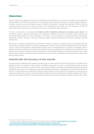 TENDENCIAS 2014

15

Cibercrimen
Como se explicó en las páginas anteriores, la preocupación que manifestaron los usuarios con respecto a la privacidad de
la información en Internet ha ido aumentando, sin embargo, ciertas amenazas informáticas, como los códigos maliciosos,
continúan siendo una de las principales causas de robo de información y pérdida de privacidad. Si bien la falta de
concientización por parte de los usuarios cumple un rol fundamental en el “éxito” de estos ataques, el mundo del
cibercrimen mejora y actualiza constantemente sus técnicas para obtener rédito económico.
Tal como se mencionó en el documento Tendencias 2013: Vertiginoso crecimiento de malware para móviles 17, el
incremento tanto de amenazas informáticas para dispositivos Android como para el mercado móvil en general han
continuado evolucionando a un ritmo acelerado. En esta línea, y de forma similar a lo ocurrido en 2013, la cantidad de
detecciones, familias, variantes y firmas para detectar códigos maliciosos diseñados para Android continúan creciendo
rápidamente.
Más allá de las tendencias planteadas en los párrafos anteriores, también se ha podido notar una evolución técnica de
ciertos tipos de códigos maliciosos. La primera categoría tiene relación con las amenazas diseñadas para formar botnets,
es decir, redes de computadores comprometidos (zombis) que son manipulados por un atacante. En segundo lugar, el
malware diseñado para plataformas de 64 bits que también se ha ido complejizando en el último tiempo. Finalmente, cabe
destacar que la extorsión utilizando malware (ransomware) como método de obtención de rédito económico se ha vuelto
cada vez más frecuente en América Latina, dejando de ser una técnica que se aplicaba casi exclusivamente en países como
Rusia y Estados Unidos.

Android: líder del mercado y el más atacado
En el documento Tendencias 2013 quedó de manifiesto que el sistema operativo Android de Google se consolidó como la
plataforma móvil más utilizada. En este sentido, la tendencia imperante, en cuanto a la porción del mercado que ocupa
Android, es hacia una tasa de uso cada vez mayor, lo que permite explicar el aumento y consolidación de diversas amenazas
informáticas que afectan a esta plataforma y que serán explicadas más adelante. Siguiendo con la revisión del mercado de
móviles, se puede observar que Apple iOS continúa siendo el segundo sistema operativo más popular. A continuación, se
presenta un gráfico que muestra la evolución experimentada por las diversas plataformas móviles existentes. Para ello se
utilizaron dos estudios de Gartner18 que contemplan estadísticas de mercado del segundo trimestre de 2011, 2012 y 2013:

17

Tendencias 2013: Vertiginoso crecimiento de malware para móviles. Disponible en http://www.eset-la.com/centroamenazas/articulo/Tendencias-2013-Vertiginoso-crecimiento-malware--moviles/2863.
http://www.gartner.com/newsroom/id/1764714 y http://www.gartner.com/newsroom/id/2573415.

 