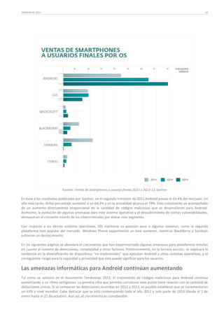 TENDENCIAS 2014

16

Fuentes: Ventas de Smartphones a usuarios finales 2Q11 y 2Q12-13, Gartner

En base a los resultados publicados por Gartner, en el segundo trimestre de 2011 Android poseía el 43,4% del mercado. Un
año más tarde, dicho porcentaje aumentó a un 64,3% y en la actualidad alcanza el 79%. Este crecimiento va acompañado
de un aumento directamente proporcional de la cantidad de códigos maliciosos que se desarrollaron para Android.
Asimismo, la evolución de algunas amenazas para este sistema operativo y el descubrimiento de ciertas vulnerabilidades,
demuestran el creciente interés de los cibercriminales por atacar este segmento.
Con respecto a los demás sistemas operativos, iOS mantiene su posición pese a algunos vaivenes, como la segunda
plataforma más popular del mercado. Windows Phone experimentó un leve aumento, mientras BlackBerry y Symbian
sufrieron un decrecimiento.
En las siguientes páginas se abordará el crecimiento que han experimentado algunas amenazas para plataformas móviles
en cuanto al número de detecciones, complejidad y otros factores. Posteriormente, en la tercera sección, se explicará la
tendencia en la diversificación de dispositivos “no tradicionales” que ejecutan Android y otros sistemas operativos, y el
consiguiente riesgo para la seguridad y privacidad que esto puede significar para los usuarios.

Las amenazas informáticas para Android continúan aumentando
Tal como se vaticinó en el documento Tendencias 2013, el crecimiento de códigos maliciosos para Android continúa
aumentando a un ritmo vertiginoso. La primera cifra que permite corroborar este punto tiene relación con la cantidad de
detecciones únicas. Si se comparan las detecciones ocurridas en 2012 y 2013, es posible establecer que se incrementaron
un 63% a nivel mundial. Cabe destacar que se está contemplando todo el año 2012 y solo parte de 2013 (desde el 1 de
enero hasta el 22 de octubre). Aun así, el crecimiento es considerable.

 