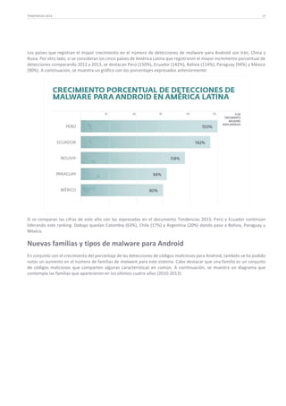 TENDENCIAS 2014

17

Los países que registran el mayor crecimiento en el número de detecciones de malware para Android son Irán, China y
Rusia. Por otro lado, si se consideran los cinco países de América Latina que registraron el mayor incremento porcentual de
detecciones comparando 2012 y 2013, se destacan Perú (150%), Ecuador (142%), Bolivia (114%), Paraguay (94%) y México
(90%). A continuación, se muestra un gráfico con los porcentajes expresados anteriormente:

Si se comparan las cifras de este año con las expresadas en el documento Tendencias 2013, Perú y Ecuador continúan
liderando este ranking. Debajo quedan Colombia (63%), Chile (17%) y Argentina (20%) dando paso a Bolivia, Paraguay y
México.

Nuevas familias y tipos de malware para Android
En conjunto con el crecimiento del porcentaje de las detecciones de códigos maliciosos para Android, también se ha podido
notar un aumento en el número de familias de malware para este sistema. Cabe destacar que una familia es un conjunto
de códigos maliciosos que comparten algunas características en común. A continuación, se muestra un diagrama que
contempla las familias que aparecieron en los últimos cuatro años (2010-2013):

 