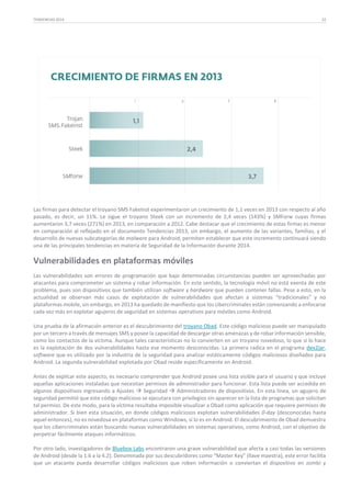 TENDENCIAS 2014

22

Las firmas para detectar el troyano SMS FakeInst experimentaron un crecimiento de 1,1 veces en 2013 con respecto al año
pasado, es decir, un 11%. Le sigue el troyano Steek con un incremento de 2,4 veces (143%) y SMForw cuyas firmas
aumentaron 3,7 veces (271%) en 2013, en comparación a 2012. Cabe destacar que el crecimiento de estas firmas es menor
en comparación al reflejado en el documento Tendencias 2013, sin embargo, el aumento de las variantes, familias, y el
desarrollo de nuevas subcategorías de malware para Android, permiten establecer que este incremento continuará siendo
una de las principales tendencias en materia de Seguridad de la Información durante 2014.

Vulnerabilidades en plataformas móviles
Las vulnerabilidades son errores de programación que bajo determinadas circunstancias pueden ser aprovechadas por
atacantes para comprometer un sistema y robar información. En este sentido, la tecnología móvil no está exenta de este
problema, pues son dispositivos que también utilizan software y hardware que pueden contener fallas. Pese a esto, en la
actualidad se observan más casos de explotación de vulnerabilidades que afectan a sistemas “tradicionales” y no
plataformas mobile, sin embargo, en 2013 ha quedado de manifiesto que los cibercriminales están comenzando a enfocarse
cada vez más en explotar agujeros de seguridad en sistemas operativos para móviles como Android.
Una prueba de la afirmación anterior es el descubrimiento del troyano Obad. Este código malicioso puede ser manipulado
por un tercero a través de mensajes SMS y posee la capacidad de descargar otras amenazas y de robar información sensible,
como los contactos de la víctima. Aunque tales características no lo convierten en un troyano novedoso, lo que sí lo hace
es la explotación de dos vulnerabilidades hasta ese momento desconocidas. La primera radica en el programa dex2jar,
software que es utilizado por la industria de la seguridad para analizar estáticamente códigos maliciosos diseñados para
Android. La segunda vulnerabilidad explotada por Obad reside específicamente en Android.
Antes de explicar este aspecto, es necesario comprender que Android posee una lista visible para el usuario y que incluye
aquellas aplicaciones instaladas que necesitan permisos de administrador para funcionar. Esta lista puede ser accedida en
algunos dispositivos ingresando a Ajustes  Seguridad  Administradores de dispositivos. En esta línea, un agujero de
seguridad permitió que este código malicioso se ejecutara con privilegios sin aparecer en la lista de programas que solicitan
tal permiso. De este modo, para la víctima resultaba imposible visualizar a Obad como aplicación que requiere permisos de
administrador. Si bien esta situación, en donde códigos maliciosos explotan vulnerabilidades 0-day (desconocidas hasta
aquel entonces), no es novedosa en plataformas como Windows, sí lo es en Android. El descubrimiento de Obad demuestra
que los cibercriminales están buscando nuevas vulnerabilidades en sistemas operativos, como Android, con el objetivo de
perpetrar fácilmente ataques informáticos.
Por otro lado, investigadores de Bluebox Labs encontraron una grave vulnerabilidad que afecta a casi todas las versiones
de Android (desde la 1.6 a la 4.2). Denominada por sus descubridores como “Master Key” (llave maestra), este error facilita
que un atacante pueda desarrollar códigos maliciosos que roben información o conviertan el dispositivo en zombi y

 