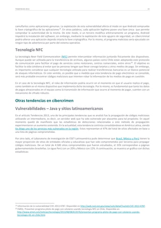 TENDENCIAS 2014

23

camuflarlos como aplicaciones genuinas. La explotación de esta vulnerabilidad afecta el modo en que Android comprueba
la llave criptográfica de las aplicaciones19. En otras palabras, cada aplicación legítima posee una llave única que permite
comprobar la autenticidad de la misma. De este modo, si un tercero modifica arbitrariamente un programa, Android
impedirá la instalación del software, sin embargo, mediante la explotación de este agujero de seguridad, un cibercriminal
podría alterar una aplicación dejando intacta la llave criptográfica. Por lo mismo, el programa malicioso sería ejecutado sin
ningún tipo de advertencia por parte del sistema operativo.

Tecnología NFC
La tecnología Near Field Communication (NFC) permite intercambiar información juntando físicamente dos dispositivos.
Aunque puede ser utilizada para la transferencia de archivos, algunos países como Chile están adoptando este protocolo
de comunicación para facilitar el pago de servicios como restoranes, centros comerciales, entre otros 20. El objetivo es
facilitar la vida cotidiana al evitar que las personas tengan que llevar consigo tarjetas u otros medios de pago. Sin embargo,
es importante considerar que cualquier tecnología utilizada para realizar transferencias bancarias es un blanco potencial
de ataques informáticos. En este sentido, es posible que a medida que esta tendencia de pago electrónico se consolide,
será más probable encontrar códigos maliciosos que intenten robar la información de los medios de pago en cuestión.
En el caso de la tecnología NFC, el robo de información podría ocurrir en el momento en que el usuario realiza el pago,
como también en el mismo dispositivo que implementa dicha tecnología. Por lo mismo, es fundamental que tanto los datos
de pagos almacenados en el equipo como la transmisión de información que ocurre al momento de pagar, cuenten con un
mecanismo de cifrado robusto.

Otras tendencias en cibercrimen
Vulnerabilidades – Java y sitios latinoamericanos
En el artículo Tendencias 2013, una de las principales tendencias que se analizó fue la propagación de códigos maliciosos
utilizando un intermediario, es decir, un servidor web que ha sido vulnerado por atacantes para tal propósito. En aquel
momento quedó de manifiesto que las estadísticas de detecciones relacionadas a este método de propagación
experimentaron un aumento sostenido. En la actualidad, esta tendencia continúa consolidándose en América Latina, siendo
los blogs uno de los servicios más vulnerados en la región. Estos representan el 47% del total de sitios afectados en base a
una lista de páginas comprometidas.
Por otro lado, el Laboratorio de Investigación de ESET Latinoamérica pudo determinar que Brasil, México y Perú tienen la
mayor proporción de sitios de entidades oficiales y educativas que han sido comprometidos por terceros para propagar
códigos maliciosos. De un total de 4.500 sitios comprometidos que fueron estudiados, el 33% correspondían a páginas
gubernamentales brasileñas. Le sigue Perú con un 20% y México con 12%. A continuación, se muestra un gráfico con dichas
estadísticas:

19
20

Información de la vulnerabilidad CVE-2013-4787. Disponible en http://web.nvd.nist.gov/view/vuln/detail?vulnId=CVE-2013-4787.
EMOL: Presentan programa piloto de pago con celulares usando tecnología NFC en Chile. Disponible en
http://www.emol.com/noticias/tecnologia/2013/08/08/613576/presentan-programa-piloto-de-pago-con-celulares-usandotecnologia-nfc-en-chile.html.

 