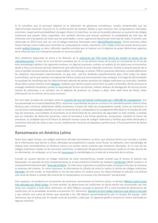 TENDENCIAS 2014

26

Si se considera que el principal objetivo es la obtención de ganancias económicas, resulta comprensible que los
cibercriminales destinen recursos en la conformación de botnets debido a que mientras más computadoras infectadas
controlen, mayor será la probabilidad conseguir dinero. En esta línea, no solo se ha podido observar un aumento de códigos
maliciosos que poseen dicha capacidad, sino también técnicas que buscan aumentar la complejidad de este tipo de
amenazas con el propósito de evitar que las autoridades u otros organismos desarticulen este tipo de redes. El primer caso
observado en 2013 tiene que ver con el código malicioso detectado como Win32/Rootkit.Avatar. Dicha amenaza utiliza
Yahoo! Groups como medio para controlar las computadoras zombis. Asimismo, este código malicioso posee técnicas para
evadir análisis forenses, es decir, dificultar aquellos estudios que se realizan con el objetivo de poder determinar aspectos
de la infección que son necesarios durante un proceso judicial.
Otra tendencia observada en torno a las Botnets, es la utilización de TOR como forma de ocultar el actuar de los
ciberdelincuentes. Si bien no es una técnica novedosa per se, en los últimos meses se ha visto un incremento en el uso de
esta metodología debido a los siguientes motivos: en algunas ocasiones, realizar un análisis de los datos que se transmiten
desde y hacia una botnet permite determinar qué información se está robando; asimismo, facilita la desarticulación de la
red y el posible reconocimiento de los responsables. Sin embargo, al utilizar TOR los atacantes dificultan considerablemente
los objetivos mencionados anteriormente, ya que esta red fue diseñada específicamente para cifrar todos los datos
transmitidos, por lo que realizar una captura de tráfico resulta una tarea bastante más compleja. A lo largo de 2013 también
ha quedado de manifiesto que los cibercriminales además de utilizar variantes de códigos maliciosos ya conocidos, también
desarrollan nuevas familias como Napolar, malware que afectó a países como Perú, Ecuador y Colombia. Dicha amenaza se
propagó mediante Facebook y posee la capacidad de formar una botnet, realizar ataques de denegación de servicio (envío
masivo de peticiones a un servidor con el objetivo de provocar un colapso y dejar sitios web fuera de línea), robar
información de la víctima, entre otras acciones.
Por otro lado, pruebas de concepto como la creación de una red botnet conformada por 1.000.000 de navegadores, que
fue presentada en el evento BlackHat 2013, reafirman la posibilidad de que en un futuro los ciberdelincuentes utilicen otras
técnicas para continuar obteniendo rédito económico a través de redes de computadores zombi. Como se mencionó, el
uso de estas metodologías obedece no solo al aumento de la complejidad y la consiguiente dificultad en el estudio de este
tipo de amenazas, sino también al incremento en la efectividad de las soluciones de seguridad. En este sentido, a medida
que los métodos de detección proactiva, como la heurística y las firmas genéricas, evolucionan, también lo hacen las
amenazas. Es probable que en el futuro se detecten nuevos casos de códigos maliciosos y familias que estén destinadas a
conformar este tipo de redes y que a la vez, implementen técnicas consignadas a perfeccionar el funcionamiento de dichas
amenazas.

Ransomware en América Latina
Hasta hace algún tiempo, los códigos maliciosos del tipo ransomware, es decir, que solicitan dinero (un rescate) a cambio
de la información que borran o cifran, afectaban principalmente a países como Rusia, no obstante, esta metodología de
ataque está consolidándose en América Latina y ya existen varios usuarios que resultaron afectados. En el caso de los
códigos maliciosos citados en las secciones anteriores, la obtención de ganancias económicas reside en el robo directo de
la información, sin embargo, en el caso del ransomware la metodología es a través de la extorsión de la víctima.
Cuando un usuario ejecuta un código malicioso de estas características, puede suceder que el acceso al sistema sea
bloqueado. Un ejemplo de este comportamiento es el que presenta la familia de malware LockScreen (Multi Locker) o el
coloquialmente denominado “Virus de la Policía”. En este caso, la persona no podrá acceder al equipo hasta que se remueva
la amenaza del sistema. En otras ocasiones, la información es cifrada tal como lo realiza la familia de códigos maliciosos
Filecoder, de este modo, se imposibilita el uso de esos datos. En ambos casos, los cibercriminales le solicitan a la víctima
una suma de dinero a cambio del control de la computadora o el acceso a la información “secuestrada”.
Con respecto a la tendencia en el aumento de amenazas ransomware en América Latina, se destaca México como el país
más afectado por Multi Locker. En este sentido, las detecciones de LockScreen en dicha nación han aumentado casi tres
veces con respecto a todo 2012. Asimismo, en 2012 México ocupaba la posición 37ª a nivel mundial de detecciones de
LockScreen; en la actualidad, ascendió a la posición 11ª. Asimismo, Nymaim es otro código malicioso que afecta a ese país
y que solicita una suma de dinero que asciende a los 150 dólares aproximadamente por el rescate del equipo. Cabe
mencionar que el precio por el rescate varía de acuerdo a cada país. El siguiente gráfico muestra el monto solicitado en
algunas naciones:

 
