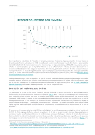 TENDENCIAS 2014

27

Con respecto a las estadísticas de Filecoder en la región, se destaca Perú como el país que registra el mayor índice de
detecciones de América Latina durante 2013, siendo Rusia la nación más afectada del mundo. En relación a la complejidad
técnica de esta familia de malware, es importante mencionar que en algunos casos la posibilidad de recuperar los archivos
cifrados es factible debido a que el algoritmo utilizado no es lo suficientemente robusto, o la clave de descifrado se
encuentra embebida dentro del código de la amenaza. Sin embargo, parte de la evolución de estos códigos maliciosos
radica precisamente en el uso de algoritmos cada vez más complejos que imposibilitan o dificultan la recuperación de los
archivos. Es posible obtener más información sobre los métodos de cifrado (encriptación) en la publicación Filecoder: dinero
a cambio de información secuestrada.
Este tipo de metodología parte de la premisa de que los usuarios almacenan información valiosa y no siempre realizan los
respaldos (backup) necesarios, por lo tanto, frente a esta situación de desesperación es posible que la víctima decida pagar
por el “rescate”. Dicha acción no hace más que incentivar tal modelo de negocio ilícito, por lo que no pagar y adoptar las
medidas necesarias contribuye a prevenir y combatir este tipo de código malicioso.

Evolución del malware para 64 bits
Las plataformas de 64 bits no son nuevas. De hecho, en 2005 Microsoft ya ofrecía una edición de Windows XP diseñada
para funcionar en procesadores cuyo set de instrucciones es x86-64. Pese a esto, en aquellos tiempos era una tecnología
poco adoptada por los usuarios, por ende, no formaba parte de los blancos de los cibercriminales. Tal situación ha ido
cambiando con el tiempo y cada vez es más frecuente observar computadoras que incluyen una arquitectura de 64 bits de
forma predeterminada. En este sentido, y de acuerdo a estadísticas publicadas por Microsoft, en junio de 2010 el 46% de
las instalaciones de Windows 7 a nivel global fueron de 64 bits21. Asimismo, y en base a información publicada por Digital
Trends, Gartner predice que para 2014 un 75% de las computadoras corporativas utilizarán alguna edición de 64 bits de
Windows22.
El aumento en el uso de arquitecturas de 64 bits resulta lógico si se considera que esta tecnología permite el uso de más
de 4 GB de RAM, algo que de forma nativa la computación de 32 bits no puede manejar. Además, algunas aplicaciones
complejas resultan beneficiadas en términos de rendimiento si son desarrolladas para sistemas de 64 bits. Considerando
dicho contexto, los cibercriminales están comenzando a desarrollar más amenazas diseñadas específicamente para esta
tecnología y que con el tiempo también han evolucionado técnicamente. El primer caso tiene relación con Expiro, virus
21

Microsoft: 64-Bit Momentum Surges with Windows 7. Disponible en
http://blogs.windows.com/windows/b/bloggingwindows/archive/2010/07/08/64-bit-momentum-surges-with-windows-7.aspx.
22 Digital Trends: Most Corporate PCs to Run 64-bit Windows by 2014, Says Gartner. Disponible en
http://www.digitaltrends.com/computing/most-corporate-pcs-to-run-64-bit-windows-by-2014-says-gartner/.

 